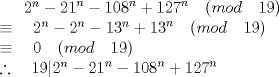 TEX:  \({ 2 }^{ n }-{ 21 }^{ n }-{ 108 }^{ n }+{ 127 }^{ n }\quad (mod\quad 19)\\ \equiv \quad 2^{ n }-{ 2 }^{ n }-13^{ n }+{ 13 }^{ n }\quad (mod\quad 19)\\ \equiv \quad 0\quad (mod\quad 19)\\ \therefore \quad 19|{ 2 }^{ n }-{ 21 }^{ n }-{ 108 }^{ n }+{ 127 }^{ n }\) 