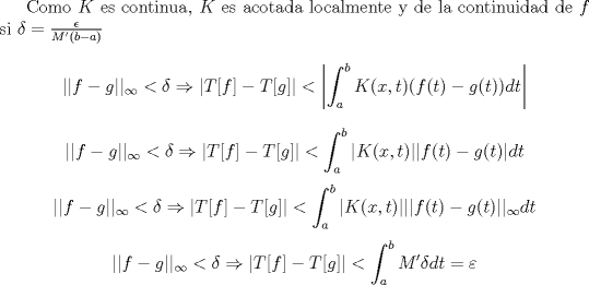 TEX:  Como $K$ es continua, $K$ es acotada localmente y de la continuidad de $f$ si $\delta = \frac{\epsilon}{M'(b-a)}$ <br />$$||f-g||_{\infty} <\delta \Rightarrow \left |T[f]-T[g] \right | < \left |\int_a^b K(x,t)(f(t)-g(t))dt \right|  $$<br />$$||f-g||_{\infty} <\delta \Rightarrow \left |T[f]-T[g] \right | < \int_a^b |K(x,t)||f(t)-g(t)|dt  $$<br />$$||f-g||_{\infty} <\delta \Rightarrow \left |T[f]-T[g] \right | < \int_a^b |K(x,t)|||f(t)-g(t)||_{\infty}dt  $$<br />$$||f-g||_{\infty} <\delta \Rightarrow \left |T[f]-T[g] \right | < \int_a^b M' \delta dt = \varepsilon  $$