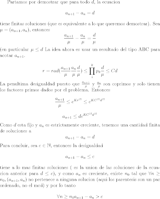 TEX: Partamos por demostrar que para todo $d$, la ecuacion<br />$$a_{n + 1} - a_n = d$$ <br />tiene finitas soluciones (que es equivalente a lo que queremos demostrar).<br />Sea $\mu = (a_{n + 1} ,a_n)$, entonces<br />$$\frac{a_{n + 1}}{\mu} - \frac{a_n}{\mu} = \frac{d}{\mu}$$ <br />(en particular $\mu \leq d$<br />La idea ahora es usar un resultado del tipo ABC para acotar $a_{n + 1}$.<br /><br />$$r = rad(\frac{a_{n + 1}}{\mu} \frac{a_n}{\mu}\frac{d}{\mu})\leq \prod_i^k p_k \frac{d}{\mu}\leq C d$$<br />La penultima desigualdad puesto que $\frac{a_{n+1}}{\mu}$ y $\frac{a_n}{\mu}$ son coprimos y solo tienen los factores primos dados por el problema.<br />Entonces <br />$$\frac{a_{n + 1}}{\mu} \leq e^{K r^{15}}\leq e^{K C^{15} d^{15}}$$<br />$$a_{n + 1} \leq d e^{K C^{15} d^{15}}$$<br />Como $d$ esta fijo y $a_n$ es estrictamente creciente, tenemos una cantidad finita de soluciones a <br />$$a_{n + 1} - a_n = d$$ <br />Para concluir, sea $c\in \mathbb N$, entonces la desigualdad<br />$$a_{n + 1} - a_n \leq c$$ <br />tiene a lo mas finitas soluciones ( es la union de las soluciones de la ecuacion anterior para $d\leq c$), y como $a_n$ es creciente, existe $n_0$ tal que $\forall n\geq n_0,(a_{n+1},a_n)$ no pertenece a ninguna solucion (aqui los parentesis son un par ordenado, no el mcd) y por lo tanto<br />$$\forall n\geq n_0 a_{n +1} - a_n > c$$<br /><br />