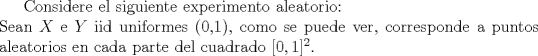 TEX: Considere el siguiente experimento aleatorio: \\<br />Sean $X$ e $Y$ iid uniformes (0,1), como se puede ver, corresponde a puntos aleatorios en cada parte del cuadrado $[0,1]^2$.\\ 