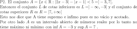 TEX: \noindent P2. El conjunto $A=\{ x \in \mathbb{R}: |2x-3|-|x-1| < 5 =] -3,7 [ $.  \\ Entonces  el conjunto $L$ de cotas inferiores es $L=]-\infty, -3]$ y el conjunto de cotas superiores $R$ es $R=[7, +\infty [$ \\ Esto nos dice que A tiene supremo e infimo pues es no vcio y acotado. \\ Por otro lado $A$ es un intervalo abierto de nmeros reales por lo tanto no tiene mximo ni mnimo con $\inf A =-3$ y $\sup A=7$ . 