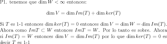 TEX: \noindent P1. tenemos que $\dim W < \infty $ entonces: $$\dim V = \dim Im(T) + \dim ker(T)$$ Si $T$ es 1-1 entonces $\dim ker(T) = 0$ entonces $\dim V = \dim W = \dim Im(T)$.  Ahora como $Im T \subset W $ entonces $Im T = W $. Por lo tanto es sobre. Ahora si $Im(T)=W$ entonces $\dim V = \dim Im(T)$ por lo que $\dim ker(T)=0$ es decir $T$ es 1-1