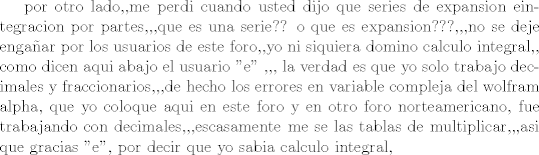 TEX: por otro lado,,me perdi cuando usted dijo que series de expansion eintegracion por partes,,,que es una serie?? o que es expansion???,,,no se deje engaar por los usuarios de este foro,,yo ni siquiera domino calculo integral,, como dicen aqui abajo el usuario  ''e'' ,,, la verdad es que yo solo trabajo decimales y fraccionarios,,,de hecho los errores en variable compleja del wolfram alpha, que yo coloque aqui en este foro y en otro foro norteamericano, fue trabajando con decimales,,,escasamente me se las tablas de multiplicar,,,asi que gracias ''e'',  por decir que yo sabia calculo integral,