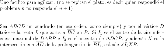 TEX: $ $\\<br />Uno facilito para agilizar. (no se repitan el plato, es decir quien respondi\'o el problema $n$ no responda el $n+1$)\\<br />$ $\\<br />$ $\\<br />Sea $ABCD$ un cuadrado (en ese orden, como siempre) y por el v\'ertice $D$ tr\'acese la recta $L$ que corta a $\overline{BC}$ en $P$. Si $I_{1}$ es el centro de la circunferencia maximal de $DABP$ e $I_{2}$ es el incentro de $\Delta DCP$, y adem\'as $X$ es la intersecci\'on con $\overline{AD}$ de la prolongaci\'on de $\overline{BI_{1}}$, calcule $\measuredangle I_{2}XB$.<br />