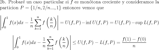 TEX: \noindent 2b. Probar un caso particular si $f$ es montona creciente y consideramos la particion $P=\{1/n,2/n...,1\}$ entonces vemos que <br />$$\left|\int_0^1f(x)dx-\frac{1}{n}\sum_{k=1}^nf\left(\frac{k}{n}\right) \right|= U(f,P)-\inf U(f,P) = U(f,P)-\sup L(f,P)  $$<br />$$\left|\int_0^1f(x)dx-\frac{1}{n}\sum_{k=1}^nf\left(\frac{k}{n}\right) \right| \leq U(f,P)- L(f,P) = \frac{f(1)-f(0)}{n} $$