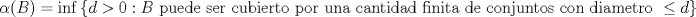 TEX: $$\alpha(B) = \inf \left \{ d > 0: B \ \text{puede ser cubierto por una cantidad finita de conjuntos con diametro} \ \leq d \right \}, \forall B \in \mathcal{B}$$