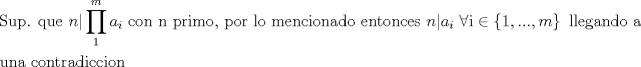 TEX: % MathType!MTEF!2!1!+-<br />% feaagaart1ev2aaatCvAUfeBSjuyZL2yd9gzLbvyNv2CaerbuLwBLn<br />% hiov2DGi1BTfMBaeXatLxBI9gBaerbd9wDYLwzYbItLDharqqtubsr<br />% 4rNCHbGeaGqiVu0Je9sqqrpepC0xbbL8F4rqqrFfpeea0xe9Lq-Jc9<br />% vqaqpepm0xbba9pwe9Q8fs0-yqaqpepae9pg0FirpepeKkFr0xfr-x<br />% fr-xb9adbaqaaeGaciGaaiaabeqaamaabaabaaGceaqabeaacaqGtb<br />% GaaeyDaiaabchacaqGUaGaaeiiaiaabghacaqG1bGaaeyzaiaabcca<br />% caWGUbGaaiiFamaarahabaGaamyyamaaBaaaleaacaWGPbaabeaaae<br />% aacaaIXaaabaGaamyBaaqdcqGHpis1aOGaaeiiaiaabogacaqGVbGa<br />% aeOBaiaabccacaqGUbGaaeiiaiaabchacaqGYbGaaeyAaiaab2gaca<br />% qGVbGaaeilaiaabccacaqGWbGaae4BaiaabkhacaqGGaGaaeiBaiaa<br />% b+gacaqGGaGaaeyBaiaabwgacaqGUbGaae4yaiaabMgacaqGVbGaae<br />% OBaiaabggacaqGKbGaae4BaiaabccacaqGLbGaaeOBaiaabshacaqG<br />% VbGaaeOBaiaabogacaqGLbGaae4CaiaabccacaWGUbGaaiiFaiaadg<br />% gadaWgaaWcbaGaamyAaaqabaGccaqGGaGaeyiaIiIaaeyAaiabgIGi<br />% opaacmaabaGaaGymaiaacYcacaGGUaGaaiOlaiaac6cacaGGSaGaam<br />% yBaaGaay5Eaiaaw2haaiaabccacaqGSbGaaeiBaiaabwgacaqGNbGa<br />% aeyyaiaab6gacaqGKbGaae4BaiaabccacaqGHbGaaeiiaaqaaiaabw<br />% hacaqGUbGaaeyyaiaabccacaqGJbGaae4Baiaab6gacaqG0bGaaeOC<br />% aiaabggacaqGKbGaaeyAaiaabogacaqGJbGaaeyAaiaab+gacaqGUb<br />% aaaaa!91CA!<br />\[<br />\begin{gathered}<br />  {\text{Sup}}{\text{. que }}n|\prod\limits_1^m {a_i } {\text{ con n primo}}{\text{, por lo mencionado entonces }}n|a_i {\text{ }}\forall {\text{i}} \in \left\{ {1,...,m} \right\}{\text{ llegando a }} \hfill \\<br />  {\text{una contradiccion}} \hfill \\ <br />\end{gathered} <br />\]
