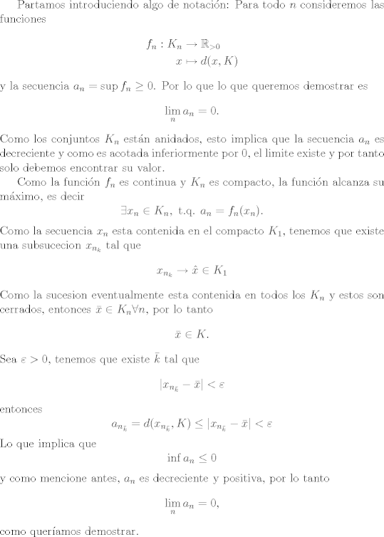 TEX: Partamos introduciendo algo de notacin:<br />Para todo $n$ consideremos las funciones<br />\begin{align*}<br />f_n: K_n & \rightarrow \mathbb R_{>0}\\<br />x & \mapsto d(x,K)<br />\end{align*}<br />y la secuencia $a_n = \sup f_n \geq 0$.<br />Por lo que lo que queremos demostrar es<br />$$\lim_n a_n = 0.$$<br />Como los conjuntos $K_n$ estn anidados, esto implica que la secuencia $a_n$ es decreciente y como es acotada inferiormente por $0$, el limite existe y por tanto solo debemos encontrar su valor.<br /><br />Como la funcin $f_n$ es continua y $K_n$ es compacto, la funcin alcanza su mximo, es decir<br />$$ \exists x_n \in K_n,\text{ t.q. } a_n = f_n(x_n). $$<br />Como la secuencia $x_n$ esta contenida en el compacto $K_1$, tenemos que existe una subsucecion<br />$x_{n_k}$ tal que<br />$$ x_{n_k} \rightarrow \hat x \in K_1$$<br />Como la sucesion eventualmente esta contenida en todos los $K_n$ y estos son cerrados,<br />entonces $\bar x \in K_n \forall n$, por lo tanto<br />$$\bar x \in K.$$<br />Sea $\varepsilon > 0$, tenemos que existe $\bar k$ tal que<br />$$ |x_{n_{\bar k}} - \bar x| < \varepsilon $$<br />entonces<br />$$ a_{n_{\bar k}} = d(x_{n_{\bar k}},K) \leq |x_{n_{\bar k}} - \bar x| < \varepsilon $$<br />Lo que implica que <br />$$\inf a_n \leq 0$$<br />y como mencione antes, $a_n$ es decreciente y positiva, por lo tanto<br />$$\lim_n a_n = 0,$$<br />como queramos demostrar.<br />