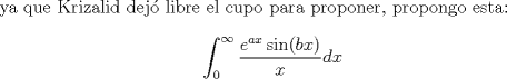 TEX: ya que Krizalid dej libre el cupo para proponer, propongo esta: $$\displaystyle\int_{0}^{\infty}\dfrac{e^{ax}\sin(bx)}{x}dx$$