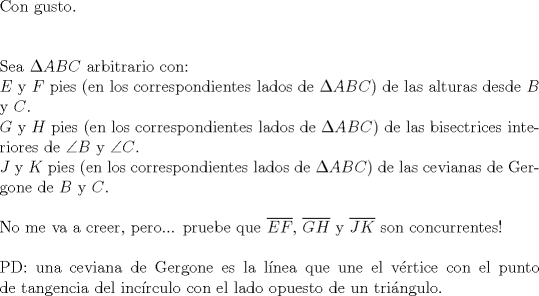 TEX: $ $\\<br />Con gusto.\\<br />$ $\\<br />$ $\\<br />Sea $\Delta ABC$ arbitrario con:\\<br />$E$ y $F$ pies (en los correspondientes lados de $\Delta ABC$) de las alturas desde $B$ y $C$.\\<br />$G$ y $H$ pies (en los correspondientes lados de $\Delta ABC$) de las bisectrices interiores de $\angle B$ y $\angle C$.\\<br />$J$ y $K$ pies (en los correspondientes lados de $\Delta ABC$) de las cevianas de Gergone de $B$ y $C$.\\<br />$ $\\<br />No me va a creer, pero... pruebe que $\overline{EF}$, $\overline{GH}$ y $\overline{JK}$ son concurrentes!\\<br />$ $\\<br />PD: una ceviana de Gergone es la l\'inea que une el v\'ertice con el punto de tangencia del inc\'irculo con el lado opuesto de un tri\'angulo.