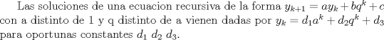 TEX: Las soluciones de una ecuacion recursiva de la forma $y_{k+1}=ay_{k}+bq^{k}+c$ con a distinto de $1$ y q distinto de a vienen dadas por $y_{k}=d_{1}a^{k}+d_{2}q^{k}+d_{3}$ para oportunas constantes $d_{1}$ $d_{2}$ $d_{3}$.