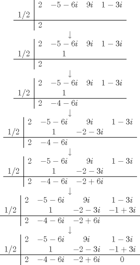 TEX: <br />\centering<br />\begin{tabular}{c|cccc}<br /> & $2$ & $-5-6i$ & $9i$ & $1-3i$ \\*<br /> $1/2$ & & & & \\* \hline<br /> & $2$ & & &<br />\end{tabular}<br /><br />$\downarrow$<br /><br />\begin{tabular}{c|cccc}<br /> & $2$ & $-5-6i$ & $9i$ & $1-3i$ \\*<br /> $1/2$ & & $1$ & & \\* \hline<br /> & $2$ & & &<br />\end{tabular}<br /><br />$\downarrow$<br /><br />\begin{tabular}{c|cccc}<br /> & $2$ & $-5-6i$ & $9i$ & $1-3i$ \\*<br /> $1/2$ & & $1$ & & \\* \hline<br /> & $2$ & $-4-6i$ & &<br />\end{tabular}<br /><br />$\downarrow$<br /><br />\begin{tabular}{c|cccc}<br /> & $2$ & $-5-6i$ & $9i$ & $1-3i$ \\*<br /> $1/2$ & & $1$ & $-2-3i$ & \\* \hline<br /> & $2$ & $-4-6i$ & &<br />\end{tabular}<br /><br />$\downarrow$<br /><br />\begin{tabular}{c|cccc}<br /> & $2$ & $-5-6i$ & $9i$ & $1-3i$ \\*<br /> $1/2$ & & $1$ & $-2-3i$ & \\* \hline<br /> & $2$ & $-4-6i$ & $-2+6i$ &<br />\end{tabular}<br /><br />$\downarrow$<br /><br />\begin{tabular}{c|cccc}<br /> & $2$ & $-5-6i$ & $9i$ & $1-3i$ \\*<br /> $1/2$ & & $1$ & $-2-3i$ & $-1+3i$ \\* \hline<br /> & $2$ & $-4-6i$ & $-2+6i$ &<br />\end{tabular}<br /><br />$\downarrow$<br /><br />\begin{tabular}{c|cccc}<br /> & $2$ & $-5-6i$ & $9i$ & $1-3i$ \\*<br /> $1/2$ & & $1$ & $-2-3i$ & $-1+3i$ \\* \hline<br /> & $2$ & $-4-6i$ & $-2+6i$ & $0$<br />\end{tabular}<br />