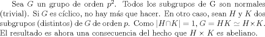 TEX: Sea $G$ un grupo de orden $p^{2}$. Todos los subgrupos de G son normales (trivial). Si $G$ es cclico, no hay ms que hacer. En otro caso, sean $H$ y $K$ dos subgrupos (distintos) de $G$ de orden $p$. Como $|H  \cap K| = 1$, $G=HK \simeq H \times K$. El resultado es ahora una consecuencia del hecho que $H \times K$ es abeliano.