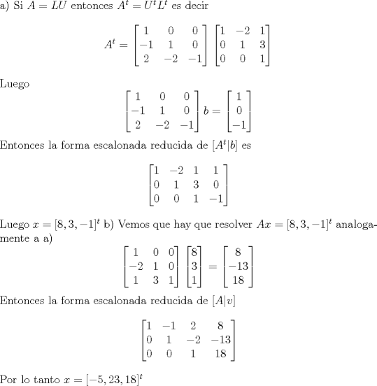 TEX: \noindent  a) Si $A = LU$ entonces $A^t = U^tL^t$ es decir  <br />$$ A^t =\begin{bmatrix} 1 & 0 & 0  \\ -1 & 1 & 0 \\ 2 & -2 & -1 \end{bmatrix}\begin{bmatrix} 1 & -2 & 1  \\ 0 & 1 & 3 \\ 0 & 0 & 1 \end{bmatrix} <br />$$<br />Luego <br />$$<br />\begin{bmatrix} 1 & 0 & 0  \\ -1 & 1 & 0 \\ 2 & -2 & -1 \end{bmatrix}b = \begin{bmatrix} 1   \\ 0 \\  -1 \end{bmatrix} <br />$$<br />Entonces la forma escalonada reducida de $[A^t |b]$ es <br />$$<br />\begin{bmatrix} 1 & -2 & 1   & 1  \\ 0 & 1 & 3 & 0  \\ 0 & 0 & 1 & -1  \end{bmatrix} <br />$$ <br />Luego $ x = [8 , 3 , -1 ]^t$<br />b) Vemos que hay que resolver $ Ax = [8 , 3 , -1 ]^t $  analogamente a a)<br />$$ \begin{bmatrix} 1 & 0 & 0   \\ -2 & 1 & 0   \\ 1 & 3 & 1   \end{bmatrix}\begin{bmatrix} 8   \\ 3   \\ 1  \end{bmatrix} = \begin{bmatrix} 8   \\ -13   \\ 18  \end{bmatrix}   $$<br />Entonces la forma escalonada reducida de $[A |v]$<br />$$ \begin{bmatrix} 1 & -1 & 2 & 8  \\ 0 & 1 & -2 & -13  \\ 0 & 0 & 1 & 18   \end{bmatrix}  $$<br />Por lo tanto $x = [-5,23,18]^t$<br /> 