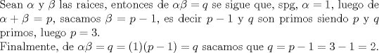 TEX: $ $\\<br />Sean $\alpha$ y $\beta$ las raices, entonces de $\alpha\beta=q$ se sigue que, spg, $\alpha=1$, luego de $\alpha+\beta=p$, sacamos $\beta=p-1$, es decir $p-1$ y $q$ son primos siendo $p$ y $q$ primos, luego $p=3$.\\<br />Finalmente, de $\alpha\beta=q=(1)(p-1)=q$ sacamos que $q=p-1=3-1=2$.