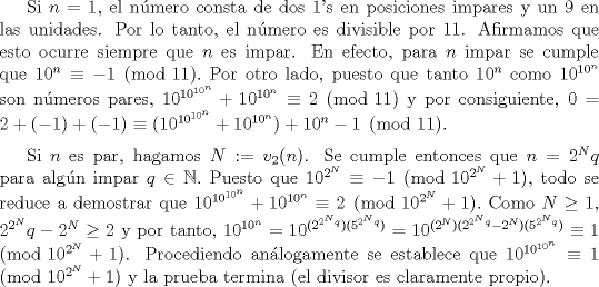 TEX: Si $n=1$, el nmero consta de dos 1's en posiciones impares y un 9 en las unidades. Por lo tanto, el nmero es divisible por 11. Afirmamos que esto ocurre siempre que $n$ es impar. En efecto, para $n$ impar se cumple que $10^{n}\equiv -1 \pmod{11}.$ Por otro lado, puesto que tanto $10^{n}$ como $10^{10^{n}}$ son nmeros pares, $10^{10^{10^{n}}}+10^{10^{n}} \equiv 2 \pmod{11}$ y por consiguiente, $0 = 2+(-1) + (-1) \equiv (10^{10^{10^{n}}}+10^{10^{n}}) +10^{n}-1 \pmod{11}$. $\medskip$<br /><br />Si $n$ es par, hagamos $N:= v_{2}(n)$. Se cumple entonces que $n=2^{N}q$ para algn impar $q \in \mathbb{N}.$ Puesto que $10^{2^{N}} \equiv -1 \pmod{10^{2^{N}}+1}$, todo se reduce a demostrar que $10^{10^{10^{n}}}+10^{10^{n}} \equiv 2 \pmod{10^{2^{N}}+1}.$ Como $N\geq 1$, $2^{2^{N}}q-2^{N} \geq 2$ y por tanto, $10^{10^{n}} = 10^{(2^{2^{N}q})( 5^{2^{N}q})} = 10^{(2^{N})(2^{2^{N}q}-2^{N})( 5^{2^{N}q})} \equiv 1 \pmod{10^{2^{N}}+1}$. Procediendo anlogamente se establece que $10^{10^{10^{n}}}\equiv 1\pmod{10^{2^{N}}+1}$ y la prueba termina (el divisor es claramente propio).<br />