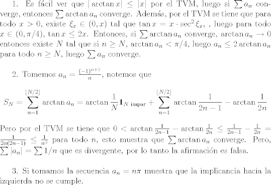 TEX: 1. Es fcil ver que $|\arctan x|\leq |x|$ por el TVM, luego si $\sum a_n$ converge, entonces $\sum\arctan a_n$ converge. Adems, por el TVM se tiene que para todo $x>0$, existe $\xi_x\in (0,x)$ tal que $\tan x = x\cdot \sec^2\xi_x$, , luego para todo $x\in (0,\pi/4)$, $\tan x\leq 2x$. Entonces, si $\sum\arctan a_n$ converge, $\arctan a_n\to 0$ entonces existe $N$ tal que si $n\geq N$, $\arctan a_n<\pi/4$, luego $a_n\leq 2\arctan a_n$ para todo $n\geq N$, luego $\sum a_n$ converge.\\<br /><br />2. Tomemos $a_n = \frac{(-1)^{n+1}}{n}$, notemos que $$S_{N} = \sum_{n=1}^{\lfloor N/2\rfloor}\arctan a_n =\arctan\frac{1}{N}\mathbf{1}_{N\text{ impar}}+\sum_{n=1}^{\lfloor N/2\rfloor}\arctan\frac{1}{2n-1}-\arctan\frac{1}{2n}$$ Pero por el TVM se tiene que $0<\arctan \frac{1}{2n-1} - \arctan\frac{1}{2n}\leq \frac{1}{2n-1}-\frac{1}{2n} = \frac{1}{2n(2n-1)}\leq \frac{1}{n^2}$ para todo $n$, esto muestra que $\sum\arctan{a_n}$ converge. Pero, $\sum |a_n| = \sum 1/n$ que es divergente, por lo tanto la afirmacin es falsa.\\<br /><br />3. Si tomamos la secuencia $a_n = n\pi$ muestra que la implicancia hacia la izquierda no se cumple.