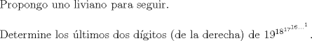 TEX: $ $\\<br />Propongo uno liviano para seguir.\\<br />$ $\\<br />Determine los \'ultimos dos d\'igitos (de la derecha) de $19^{18^{17^{16...^{1}}}}$.