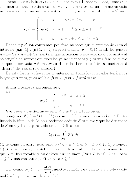 TEX:  <br />Tomaremos cada intervalo de la forma $[n,n+1]$ para $n$ entero, como $\varphi$ es continua en cada uno de esos intervalos, entonces existe un mnimo en cada uno de ellos. La idea es que nuestra funcin $f$  en el intervalo $[n,n+2]$  sea <br /><br />$$f(x)= \left\{ \begin{array}{lcc}<br />             \varepsilon &   si  &  n \leq x \leq n+1 - \delta \\<br />             \\ g(x) &  si & n+1 - \delta \leq  x \leq n+1 + \delta  \\<br />             \\  \varepsilon ' &  si  &    n+1 + \delta \leq x \leq n+2 <br />             \end{array}<br />   \right.$$<br /><br />Donde $\varepsilon$ y $ \varepsilon '$ son constantes positivas menores que el mnimo de $\varphi$ en el intervalo [n,n+1] y [n+1, n+2] respectivamente, $\delta \in [0,1)$ donde  los puntos $ n+1 - \delta, \varepsilon$ y $n+1 + \delta, \varepsilon '$  son tales que la funcin $\varphi$ est acotando por arriba al rectngulo de vertices opuestos los ya mencionados y $g$ es una funcion suave tal que la derivada $n$-sima evaluada en los bordes es $0$ (esta funcin est "dentro" del rectangulo anterior)<br /><br /><br />De esta forma, si hacemos lo anterior en todos los intervalos tendremos lo que queremos, pues as $0<f(x)< \varphi(x)$ y $f$ ser suave.<br />\\<br /><br />Ahora probar la existencia de $g$.<br /><br />sea $$h(x)= \left\{ \begin{array}{lcc}<br />             e^{-1/x} &   si  & x < 0 \\<br />             \\ 0 &  si & x\leq 0  \\<br />        <br />             \end{array}<br />   \right.$$<br /><br />$h$ es suave y las derivadas en $x \leq 0$ es 0 para todo orden.<br /><br />pongamos $Z(x)= h(1-x) h(x)$  como $h(x)$ es suave para todo $ x \in \mathbb R$  utilizando la frmula de Leibniz podemos deducir $Z$ es suave y que las derivadas de $Z$ en 0 y 1 es 0 para todo orden.<br />Definamos $$\lambda(x) = \int_0^x Z(t) dt$$ ($Z$ es como un cerro, pues para $x \leq 0$ y $x \geq 1$  es $0$ y si $x \in (0,1)$ entonces $Z(x)>0$). Con ayuda del teorema fundamental del clculo podemos decir que $\lambda$ es diferenciable y as deducir que es suave (Pues $Z$ lo es). $\lambda$ es $0$ para $ x \leq 0$ y una constante positiva para $x \geq 1$<br />\\<br /><br />si hacemos $S(x)=1 -  \dfrac{ \lambda(x)}{\lambda(1)}$, nuestra funcin ser parecida a $g$ solo queda moldearla y conservar la suavidad.<br /><br />