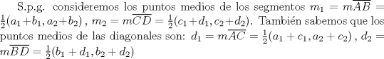 TEX: S.p.g. consideremos los puntos medios de los segmentos $m_1 = m\overline{AB} = \frac{1}{2}(a_1+b_1,a_2+b_2)\,,\, m_2 = m\overline{CD} = \frac{1}{2}(c_1+d_1,c_2+d_2)$. Tambi\'en sabemos que los puntos medios de las diagonales son: $d_1 = m\overline{AC} = \frac{1}{2}(a_1+c_1,a_2+c_2)\,,\, d_2 = m\overline{BD} = \frac{1}{2}(b_1+d_1,b_2+d_2) $