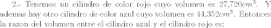 TEX: 2.- Tenemos un cilindro de color rojo cuyo volumen es 27,720$cm^{3}$. Y ademas hay otro cilindro de color azul cuyo volumen es 44,352$cm^{3}$. Entonces la razon del volumen entre el cilindro azul y el cilindro rojo es: