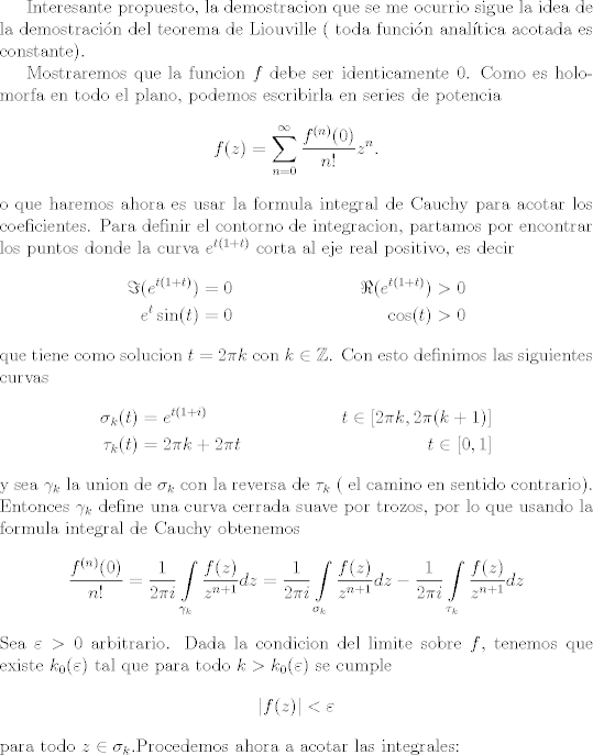 TEX: Interesante propuesto, la demostracion que se me ocurrio sigue la idea de la demostracin del teorema de Liouville ( toda funcin analtica acotada es constante).<br /><br />Mostraremos que la funcion $f$ debe ser identicamente $0$. Como es holomorfa en todo el plano, podemos escribirla en series de potencia<br />\[ f(z) = \sum_{n = 0}^\infty \frac{f^{(n)}(0)}{n!} z^n. \]<br />o que haremos ahora es usar la formula integral de Cauchy para acotar los coeficientes. <br />Para definir el contorno de integracion, partamos por encontrar los puntos donde la curva $e^{t( 1 + t) }$ corta al eje real positivo, es decir<br />\begin{align*}<br />\Im (e^{t(1 + t) }) &= 0 & \Re  (e^{t(1 + t) }) &> 0\\<br />e^t \sin(t) &= 0 & \cos(t) &> 0<br />\end{align*}<br />que tiene como solucion $t = 2 \pi k$ con $k \in \mathbb Z$. <br />Con esto definimos las siguientes curvas<br />\begin{align*}<br />\sigma_k(t) &= e^{t(1 + i)} & t\in [2\pi k, 2 \pi (k + 1)] \\<br />\tau_k(t) &= 2 \pi k + 2\pi t & t \in [0,1]<br />\end{align*}<br />y sea $\gamma_k$ la union de $\sigma_k$ con la reversa de $\tau_k$ ( el camino en sentido contrario).<br />Entonces $\gamma_k$ define una curva cerrada suave por trozos, por lo que usando la formula integral de Cauchy obtenemos<br />\[ \frac{f^{(n)}(0)}{n!} = \frac{1}{2\pi i} \int\limits_{\gamma_k} \frac{f(z)}{z^{n + 1} } dz =  \frac{1}{2\pi i} \int\limits_{\sigma_k} \frac{f(z)}{z^{n + 1} } dz  -\frac{1}{2\pi i} \int\limits_{\tau_k} \frac{f(z)}{z^{n + 1} } dz \]<br />Sea $\varepsilon > 0$ arbitrario. Dada la condicion del limite sobre $f$, tenemos que existe $k_0(\varepsilon)$ tal que para todo $k>k_0(\varepsilon)$ se cumple <br />\[ |f(z)| < \varepsilon \]<br />para todo $z\in \sigma_k$.Procedemos ahora a acotar las integrales:<br />