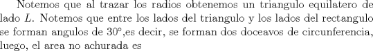 TEX: Notemos que al trazar los radios obtenemos un triangulo equilatero de lado $L$. Notemos que entre los lados del triangulo y los lados del rectangulo se forman angulos de 30,es decir, se forman dos doceavos de circunferencia, luego, el area no achurada es