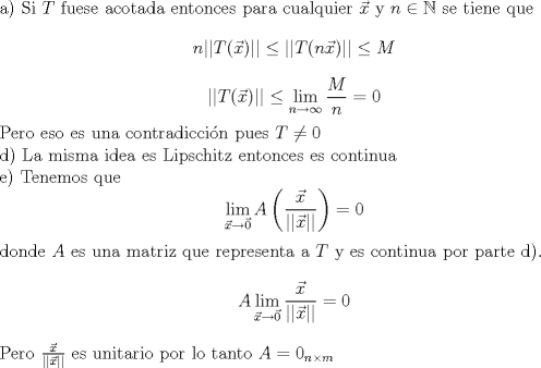 TEX: \noindent a) Si $T$ fuese acotada entonces para cualquier $\vec{x}$ y $n \in \mathbb{N}$ se tiene que <br />$$n||T(\vec{x})||\leq ||T(n\vec{x})||\leq M$$<br />$$||T(\vec{x})|| \leq  \lim_{n \to \infty} \frac{M}{n} = 0$$<br />Pero eso es una contradiccin pues $T \neq 0 $<br /><br />\noindent d) La misma idea es Lipschitz entonces es continua<br /><br />\noindent e) Tenemos que <br />$$ \lim_{\vec{x}\to \vec{0}} A \left( \frac{\vec{x}}{||\vec{x}||}\right)=0$$ <br /><br />\noindent donde $A$ es una matriz que representa a $T$ y es continua por parte d). <br />$$ A  \lim_{\vec{x}\to \vec{0}} \frac{\vec{x}}{||\vec{x}||}=0$$ <br />Pero  $\frac{\vec{x}}{||\vec{x}||}$ es unitario por lo tanto $A = 0_{n \times m}$  