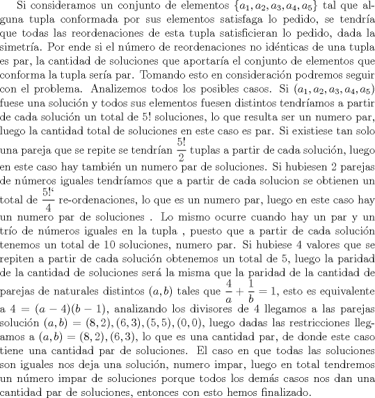 TEX: Si consideramos un conjunto de elementos $\{a_1,a_2,a_3,a_4,a_5\}$ tal que alguna tupla conformada por sus elementos satisfaga lo pedido, se tendra que todas las reordenaciones de esta tupla satisficieran lo pedido, dada la simetra. Por ende si el nmero de reordenaciones no idnticas de una tupla es par, la cantidad de soluciones que aportara el conjunto de elementos que conforma la tupla sera par. Tomando esto en consideracin podremos seguir con el problema. Analizemos todos los posibles casos. Si $(a_1,a_2,a_3,a_4,a_5)$ fuese una solucin y todos sus elementos fuesen distintos tendramos a partir de cada solucin un total de $5!$ soluciones, lo que resulta ser un numero par, luego la cantidad total de soluciones en este caso es par. Si existiese tan solo una pareja que se repite se tendran $\dfrac {5!}{2}$ tuplas a partir de cada solucin, luego en este caso hay tambin un numero par de soluciones. Si hubiesen 2 parejas de nmeros iguales tendramos que a partir de cada solucion se obtienen un total de $\dfrac {5}{4}$ re-ordenaciones, lo que es un numero par, luego en este caso hay un numero par de soluciones  . Lo mismo ocurre cuando hay un par y un tro de nmeros iguales en la tupla , puesto que a partir de cada solucin tenemos un total de $10$ soluciones, numero par. Si hubiese 4 valores que se repiten a partir de  cada solucin obtenemos un total de 5, luego la paridad de la cantidad de soluciones ser la misma que la paridad de la cantidad de parejas de naturales distintos $(a,b)$ tales que $\dfrac {4}{a}+\dfrac {1}{b}=1$, esto es equivalente a $4=(a-4)(b-1)$, analizando los divisores de 4 llegamos a las parejas solucin $(a,b)=(8,2),(6,3),(5,5),(0,0)$, luego dadas las restricciones llegamos a $(a,b)=(8,2),(6,3)$, lo que es una cantidad par, de donde este caso tiene una cantidad par de soluciones. El caso en que todas las soluciones son iguales nos deja una solucin, numero impar, luego en total tendremos un nmero impar de soluciones  porque todos los dems casos nos dan una cantidad par de soluciones, entonces con esto hemos finalizado.