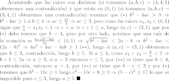 TEX: Asumiendo que las races son distintas (si tomamos $(a,b,c) = (4,4,1)$ obtenemos una contradiccin) y que estn en $(0,1)$ (si tomamos $(a,b,c) = (3,4,1)$ obtenemos una contradiccin) tenemos que $(\ast) \ b^2 - 4ac>0\Rightarrow b^2 - 4ac\geq 1$ si $b\leq 4\Rightarrow ac\leq \frac{15}{4}\Rightarrow ac\leq 3$, pero como las raices $x_1 , x_2\in (0,1)$ sigue que $\frac{c}{a} = x_1 x_2 < 1\Rightarrow c< a\Rightarrow c+1\leq a$, luego $(a,c) = (3,1)$ que por $(\ast)$ debe tenerse que $b=4$, pero por otro lado, notemos que una raz de la ecuacin es $\frac{b + \sqrt{b^2-4ac}}{2a}\in (0,1)\Rightarrow \sqrt{b^2 - 4ac} < 2a-b\Rightarrow b^2 - 4ac < (2a-b)^2\Rightarrow 4a^2 + 4ac - 4ab\geq 1 \ (\ast \ast)$, luego si $(a,c) = (3,1)$ obtenemos que $b\leq 3$, contradiccin, luego $b\geq 5$. Si $a\leq 4$, como $x_1 + x_2 = \frac{b}{a}<2\Rightarrow b+1\leq 2a\Rightarrow a\geq 3$, si $a=3$ entonces $c\leq 2$, por $(\ast \ast)$ se tiene que $b\leq 4$, contradiccin, entonces $a=4$, por $(\ast \ast)$ se tiene que $b-c\leq 3$ y por $(\ast)$ tenemos que $b^2-16c\geq 1$ luego $c^2 - 10c +8\geq 0\Rightarrow (5-c)^2\geq 17$ lo que es imposible pues $c\leq 3$, luego $a\geq 5$ $\blacksquare$  