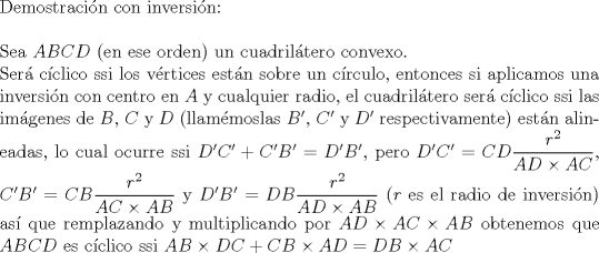 TEX: $ $\\<br />Demostraci\'on con inversi\'on:\\<br />$ $\\<br />Sea $ABCD$ (en ese orden) un cuadril\'atero convexo.\\<br />Ser\'a c\'iclico ssi los v\'ertices est\'an sobre un c\'irculo, entonces si aplicamos una inversi\'on con centro en $A$ y cualquier radio, el cuadril\'atero ser\'a c\'iclico ssi las im\'agenes de $B$, $C$ y $D$ (llam\'emoslas $B'$, $C'$ y $D'$ respectivamente) est\'an alineadas, lo cual ocurre ssi $D'C'+C'B'=D'B'$, pero $D'C'=CD\dfrac{r^{2}}{AD\times AC}$, $C'B'=CB\dfrac{r^{2}}{AC\times AB}$ y $D'B'=DB\dfrac{r^{2}}{AD\times AB}$ ($r$ es el radio de inversi\'on) as\'i que remplazando y multiplicando por $AD\times AC\times AB$ obtenemos que $ABCD$ es c\'iclico ssi $AB\times DC+CB\times AD=DB\times AC$