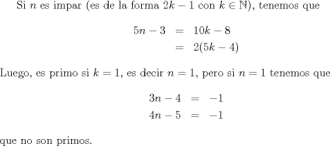 TEX: Si $n$ es impar (es de la forma $2k-1$ con $k\in\mathbb{N}$), tenemos que \begin{eqnarray*}5n-3 &=& 10k-8\\ &=& 2(5k-4)\end{eqnarray*} Luego, es primo si $k=1$, es decir $n=1$, pero si $n=1$ tenemos que \begin{eqnarray*}3n-4 &=& -1\\ 4n-5 &=& -1\end{eqnarray*} que no son primos.