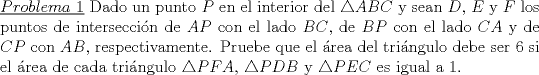 TEX: \noindent \underline{$Problema\ 1$} Dado un punto $P$ en el interior del $\triangle ABC$ y sean $D$, $E$ y $F$ los puntos de interseccin de $AP$ con el lado $BC$, de $BP$ con el lado $CA$ y de $CP$ con $AB$, respectivamente. Pruebe que el rea del tringulo debe ser $6$ si el rea de cada tringulo $\triangle PFA$, $\triangle PDB$ y $\triangle PEC$ es igual a $1$.<br />