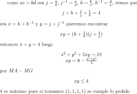 TEX: como $ac=bd$ sea $j=\frac{a}{b}$,  $j^{-1}=\frac{c}{d}$, $h=\frac{b}{c}$, $h^{-1}=\frac{d}{a}$, vemos que  <br />\begin{center} $ j+h+\frac{1}{j}+\frac{1}{h}=4 $ \end{center} <br />sea $x=h+h^{-1}$ y $y=j+j^{-1}$ queremos encontrar <br />\begin{center}$ xy=(h+\frac{1}{h})(j+\frac{1}{j})  $\end{center}<br />entonces $x+y=4$ luego<br />\begin{center} $ x^2+y^2+2xy=16$ \\ $xy=8-\frac{x^2+y^2}{2}$ \end{center}<br />por $MA-MG$  <br />\begin{center} $xy \leq 4 $ \end{center} <br />4 es mximo pues si tomamos $(1,1,1,1)$ se cumple lo pedido<br />