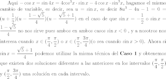 TEX: <br />Aqui $- \cos x = \sin 4x = 4 { \cos }^3 x  \cdot \sin x - 4 \cos x \cdot {\sin}^3 x$, hagamos el mismo cambio de variable, es decir, sea $u= \sin x $, es decir $8u^3-4u-1=0=(u+\dfrac{1}{2})(u-\dfrac{1-\sqrt{5}}{4})(u-\dfrac{\sqrt{5}+1}{4})$ en el caso de que $\sin x =-\dfrac{1}{2}$ o $\sin x=\dfrac{1-\sqrt{5}}{4}$ no nos sirve pues ambos en ambos casos $\sin x <0$ , y a nosotros nos interesa cuando $ x \in (\dfrac{\pi}{4},\dfrac{\pi}{2} )$ o $x \in (\dfrac{\pi}{2}, \dfrac{3 \pi}{4})$(o sea cuando $ \sin x>0$). Ahora si $\sin x =\dfrac{\sqrt{5}+1}{4}$ podemos utilizar la misma tcnica del \textbf{Caso 1} y obtenemos que existen dos soluciones diferentes a las anteriores en los intervalos $(\dfrac{\pi}{4},\dfrac{\pi}{2} )$ y $(\dfrac{\pi}{2}, \dfrac{3 \pi}{4})$ una solucin en cada intervalo.<br /><br /><br />