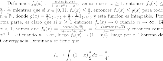 TEX: Definamos $f_n(x) := \frac{\arctan{(n\sqrt{x})}}{1+x+x^2+...+x^n}$, vemos que si $x \geq 1$, entonces $f_n(x)\leq \frac{\pi}{2}\cdot \frac{1}{x^2}$ mientras que si $x\in [0,1)$, $f_n(x)\leq \frac{\pi}{2}$, entonces $f_n(x)\leq g(x)$ para todo $n\in\mathbb{N}$, donde $g(x) = \frac{\pi}{2}1_{\{x<1\}} +  \frac{\pi}{2}\cdot \frac{1}{x^2}1_{\{x\geq 1\}}$ y esta funcin es integrable. Por otra parte, es claro que si $x\geq 1$ entonces $f_n(x)\to 0$ cuando $n\to\infty$. Si $x<1$, vemos que $f_n(x) =\frac{\arctan{(n\sqrt{x})}}{1+x+x^2+...+x^n} = \frac{(1-x)\arctan{(n\sqrt{x})}}{1-x^{n+1}}$ y entonces como $x^{n+1}\to 0$ cuando $n\to\infty$, luego $f_n(x)\to (1-x)\frac{\pi}{2}$, luego por el Teorema de Convergencia Dominada se tiene que $$I_n\to \int_{0}^{1}(1-x)\frac{\pi}{2}dx = \frac{\pi}{4}.$$  