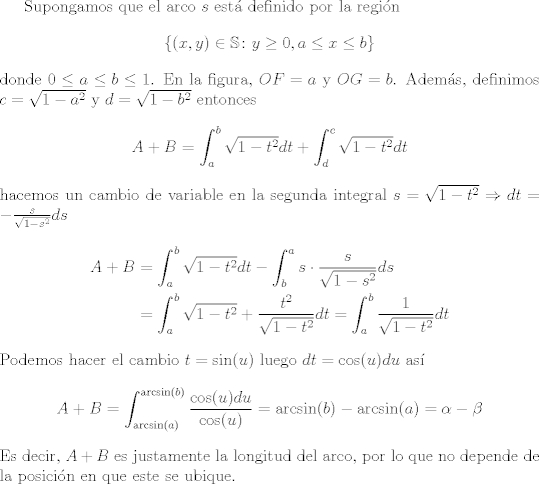 TEX: Supongamos que el arco $s$ est definido por la regin $$\{(x,y)\in \mathbb{S}\colon y\geq 0, a\leq x\leq b \}$$ donde $0\leq a\leq b\leq 1$. En la figura, $OF=a$ y $OG=b$. Adems, definimos $c = \sqrt{1-a^2}$ y $d = \sqrt{1-b^2}$ entonces<br />\begin{align*}<br />   A+B &= \int_a^b \sqrt{1-t^2}dt + \int_d^c \sqrt{1-t^2}dt<br />\end{align*}<br />hacemos un cambio de variable en la segunda integral $s = \sqrt{1-t^2} \Rightarrow dt = -\frac{s}{\sqrt{1-s^2}}ds$<br />\begin{align*}<br />   A+B &= \int_a^b \sqrt{1-t^2}dt - \int_b^a s\cdot  \frac{s}{\sqrt{1-s^2}}ds\\<br />&= \int_a^b \sqrt{1-t^2}+\frac{t^2}{\sqrt{1-t^2}}dt = \int_a^b \frac{1}{\sqrt{1-t^2}}dt <br />\end{align*} <br />Podemos hacer el cambio $t = \sin(u)$ luego $dt = \cos(u)du$ as $$A+B = \int_{\arcsin(a)}^{\arcsin(b)}\frac{\cos(u)du}{\cos(u)} =\arcsin(b)-\arcsin(a)=\alpha-\beta $$<br />Es decir, $A+B$ es justamente la longitud del arco, por lo que no depende de la posicin en que este se ubique.<br />