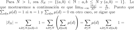 TEX: Para $N > 1$, sea $S_{N}:= \{(a,b)\in \mathbb{N} : a, b \leq N \mbox{ y } (a,b)=1\}$. Lo que mostraremos a continuacin es que  $\lim_{N \to \infty} \frac{|S_{N}|}{N^{2}}= \frac{6}{\pi^{2}}$. Puesto que $\sum_{d|n}\mu(d)=1$ si $n=1$ y $\sum_{d|n}\mu(d)=0$ en otro caso, se sigue que <br /><br />$\displaystyle |S_{N}| = \sum_{a,b\leq N, (a,b)=1} 1 = \sum_{a,b\leq N} \left(\sum_{d|(a,b)} \mu(d)\right) = \sum_{d \leq N} \mu(d) \sum_{a,b \leq N. d|(a,b)}1=$