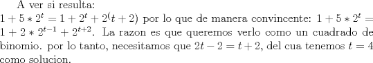 TEX: <br />A ver si resulta:\\<br />$1+5*2^t=1+2^t+2^(t+2)$ por lo que de manera convincente: $1+5*2^t=1+2*2^{t-1}+2^{t+2}$. La razon es que queremos verlo como un cuadrado de binomio. por lo tanto, necesitamos que $2t-2=t+2$, del cua  tenemos $t=4$ como solucion.<br />