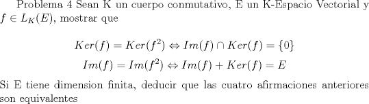 TEX: <br />Problema 4<br />Sean K un cuerpo conmutativo, E un K-Espacio Vectorial y $f \in L_{K}(E)$, mostrar que<br /><br />$$Ker(f)=Ker(f^{2}) \Leftrightarrow Im(f)\cap Ker(f)=\{0\}$$<br />$$Im(f)=Im(f^{2}) \Leftrightarrow Im(f)+ Ker(f)=E$$<br />Si E tiene dimension finita, deducir que las cuatro afirmaciones anteriores son equivalentes<br />