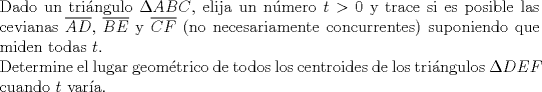 TEX: $ $\\<br />Dado un tri\'angulo $\Delta ABC$, elija un n\'umero $t>0$ y trace si es posible las cevianas $\overline{AD}$, $\overline{BE}$ y $\overline{CF}$ (no necesariamente concurrentes) suponiendo que miden todas $t$.\\<br />Determine el lugar geom\'etrico de todos los centroides de los tri\'angulos $\Delta DEF$ cuando $t$ var\'ia.