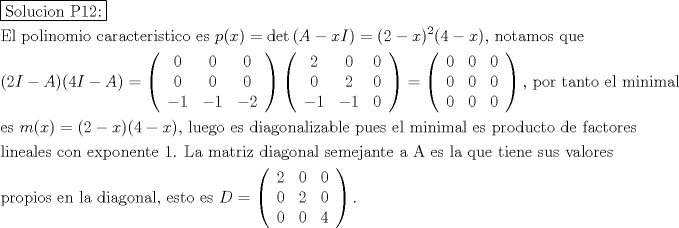 TEX: \[<br />\begin{gathered}<br />  \boxed{{\text{Solucion P12:}}} \hfill \\<br />  {\text{El polinomio caracteristico es }}p(x) = \det \left( {A - xI} \right) = (2 - x)^2 (4 - x){\text{, notamos que}} \hfill \\<br />  (2I - A)(4I - A) = \left( {\begin{array}{*{20}c}<br />   0 & 0 & 0  \\<br />   0 & 0 & 0  \\<br />   { - 1} & { - 1} & { - 2}  \\<br /><br /> \end{array} } \right)\left( {\begin{array}{*{20}c}<br />   2 & 0 & 0  \\<br />   0 & 2 & 0  \\<br />   { - 1} & { - 1} & 0  \\<br /><br /> \end{array} } \right) = \left( {\begin{array}{*{20}c}<br />   0 & 0 & 0  \\<br />   0 & 0 & 0  \\<br />   0 & 0 & 0  \\<br /><br /> \end{array} } \right){\text{, por tanto el minimal}} \hfill \\<br />  {\text{es }}m(x) = (2 - x)(4 - x){\text{, luego es diagonalizable pues el minimal es producto de factores}} \hfill \\<br />  {\text{lineales con exponente 1}}{\text{. La matriz diagonal semejante a A es la que tiene sus valores}} \hfill \\<br />  {\text{propios en la diagonal}}{\text{, esto es }}D = \left( {\begin{array}{*{20}c}<br />   2 & 0 & 0  \\<br />   0 & 2 & 0  \\<br />   0 & 0 & 4  \\<br /><br /> \end{array} } \right). \hfill \\ <br />\end{gathered} <br />\]