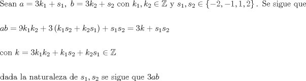 TEX: % MathType!MTEF!2!1!+-<br />% feaagaart1ev2aaatCvAUfeBSjuyZL2yd9gzLbvyNv2CaerbuLwBLn<br />% hiov2DGi1BTfMBaeXatLxBI9gBaerbd9wDYLwzYbItLDharqqtubsr<br />% 4rNCHbGeaGqiVu0Je9sqqrpepC0xbbL8F4rqqrFfpeea0xe9Lq-Jc9<br />% vqaqpepm0xbba9pwe9Q8fs0-yqaqpepae9pg0FirpepeKkFr0xfr-x<br />% fr-xb9adbaqaaeGaciGaaiaabeqaamaabaabaaGceaqabeaacaqGtb<br />% GaaeyzaiaabggacaqGUbGaaeiiaiaabccacaWGHbGaeyypa0JaaG4m<br />% aiaadUgadaWgaaWcbaGaaGymaaqabaGccqGHRaWkcaWGZbWaaSbaaS<br />% qaaiaaigdaaeqaaOGaaiilaiaabccacaqGGaGaamOyaiabg2da9iaa<br />% iodacaWGRbWaaSbaaSqaaiaaikdaaeqaaOGaey4kaSIaam4CamaaBa<br />% aaleaacaaIYaaabeaakiaabccacaqGJbGaae4Baiaab6gacaqGGaGa<br />% aeiiaiaadUgadaWgaaWcbaGaaGymaaqabaGccaGGSaGaam4AamaaBa<br />% aaleaacaaIYaaabeaakiabgIGiolablssiIkaabccacaqG5bGaaeii<br />% aiaabccacaWGZbWaaSbaaSqaaiaaigdaaeqaaOGaaiilaiaadohada<br />% WgaaWcbaGaaGOmaaqabaGccqGHiiIZdaGadaqaaiabgkHiTiaaikda<br />% caGGSaGaeyOeI0IaaGymaiaacYcacaaIXaGaaiilaiaaikdaaiaawU<br />% hacaGL9baacaqGUaGaaeiiaiaabofacaqGLbGaaeiiaiaabohacaqG<br />% PbGaae4zaiaabwhacaqGLbGaaeiiaiaabghacaqG1bGaaeyzaiaabc<br />% caaeaaaeaacaWGHbGaamOyaiabg2da9iaaiMdacaWGRbWaaSbaaSqa<br />% aiaaigdaaeqaaOGaam4AamaaBaaaleaacaaIYaaabeaakiabgUcaRi<br />% aaiodadaqadaqaaiaadUgadaWgaaWcbaGaaGymaaqabaGccaWGZbWa<br />% aSbaaSqaaiaaikdaaeqaaOGaey4kaSIaam4AamaaBaaaleaacaaIYa<br />% aabeaakiaadohadaWgaaWcbaGaaGymaaqabaaakiaawIcacaGLPaaa<br />% cqGHRaWkcaWGZbWaaSbaaSqaaiaaigdaaeqaaOGaam4CamaaBaaale<br />% aacaaIYaaabeaakiabg2da9iaaiodacaWGRbGaey4kaSIaam4Camaa<br />% BaaaleaacaaIXaaabeaakiaadohadaWgaaWcbaGaaGOmaaqabaaake<br />% aaaeaacaqGJbGaae4Baiaab6gacaqGGaGaam4Aaiabg2da9iaaioda<br />% caWGRbWaaSbaaSqaaiaaigdaaeqaaOGaam4AamaaBaaaleaacaaIYa<br />% aabeaakiabgUcaRiaadUgadaWgaaWcbaGaaGymaaqabaGccaWGZbWa<br />% aSbaaSqaaiaaikdaaeqaaOGaey4kaSIaam4AamaaBaaaleaacaaIYa<br />% aabeaakiaadohadaWgaaWcbaGaaGymaaqabaGccqGHiiIZcqWIKeIO<br />% aeaaaeaacaqGKbGaaeyyaiaabsgacaqGHbGaaeiiaiaabYgacaqGHb<br />% Gaaeiiaiaab6gacaqGHbGaaeiDaiaabwhacaqGYbGaaeyyaiaabYga<br />% caqGLbGaaeOEaiaabggacaqGGaGaaeizaiaabwgacaqGGaGaam4Cam<br />% aaBaaaleaacaaIXaaabeaakiaacYcacaWGZbWaaSbaaSqaaiaaikda<br />% aeqaaOGaaeiiaiaabohacaqGLbGaaeiiaiaabohacaqGPbGaae4zai<br />% aabwhacaqGLbGaaeiiaiaabghacaqG1bGaaeyzaiaabccacaqGGaGa<br />% aG4maiqacYhagaGfaiaadggacaWGIbaaaaa!D324!<br />\[<br />\begin{gathered}<br />  {\text{Sean  }}a = 3k_1  + s_1 ,{\text{  }}b = 3k_2  + s_2 {\text{ con  }}k_1 ,k_2  \in \mathbb{Z}{\text{ y  }}s_1 ,s_2  \in \left\{ { - 2, - 1,1,2} \right\}{\text{. Se sigue que }} \hfill \\<br />   \hfill \\<br />  ab = 9k_1 k_2  + 3\left( {k_1 s_2  + k_2 s_1 } \right) + s_1 s_2  = 3k + s_1 s_2  \hfill \\<br />   \hfill \\<br />  {\text{con }}k = 3k_1 k_2  + k_1 s_2  + k_2 s_1  \in \mathbb{Z} \hfill \\<br />   \hfill \\<br />  {\text{dada la naturaleza de }}s_1 ,s_2 {\text{ se sigue que  }}3ab \hfill \\ <br />\end{gathered} <br />\]<br />