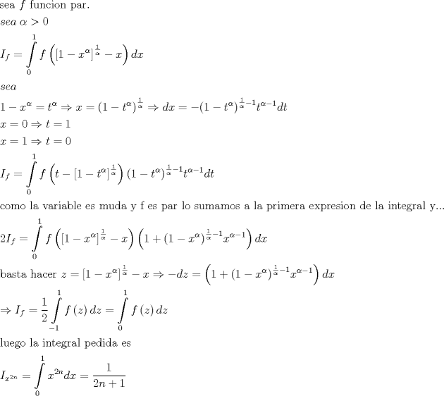 TEX: \[\begin{gathered}<br />  {\text{sea }}f{\text{ funcion par}}{\text{.}} \hfill \\<br />  sea\;\alpha  > 0 \hfill \\<br />  {I_f} = \int\limits_0^1 {f\left( {{{\left[ {1 - {x^\alpha }} \right]}^{\frac{1}{\alpha }}} - x} \right)dx}  \hfill \\<br />  sea \hfill \\<br />  1 - {x^\alpha } = {t^\alpha } \Rightarrow x = {\left( {1 - {t^\alpha }} \right)^{\frac{1}{\alpha }}} \Rightarrow dx =  - {\left( {1 - {t^\alpha }} \right)^{\frac{1}{\alpha } - 1}}{t^{\alpha  - 1}}dt \hfill \\<br />  x = 0 \Rightarrow t = 1 \hfill \\<br />  x = 1 \Rightarrow t = 0 \hfill \\<br />  {I_f} = \int\limits_0^1 {f\left( {t - {{\left[ {1 - {t^\alpha }} \right]}^{\frac{1}{\alpha }}}} \right){{\left( {1 - {t^\alpha }} \right)}^{\frac{1}{\alpha } - 1}}{t^{\alpha  - 1}}dt}  \hfill \\<br />  {\text{como la variable es muda y f es par lo sumamos a la primera expresion de la integral y}}... \hfill \\<br />  2{I_f} = \int\limits_0^1 {f\left( {{{\left[ {1 - {x^\alpha }} \right]}^{\frac{1}{\alpha }}} - x} \right)\left( {1 + {{\left( {1 - {x^\alpha }} \right)}^{\frac{1}{\alpha } - 1}}{x^{\alpha  - 1}}} \right)dx}  \hfill \\<br />  {\text{basta hacer }}z = {\left[ {1 - {x^\alpha }} \right]^{\frac{1}{\alpha }}} - x \Rightarrow  - dz = \left( {1 + {{\left( {1 - {x^\alpha }} \right)}^{\frac{1}{\alpha } - 1}}{x^{\alpha  - 1}}} \right)dx \hfill \\<br />   \Rightarrow {I_f} = \frac{1}{2}\int\limits_{ - 1}^1 {f\left( z \right)dz}  = \int\limits_0^1 {f\left( z \right)dz}  \hfill \\<br />  {\text{luego la integral pedida es }} \hfill \\<br />  {I_{{x^{2n}}}} = \int\limits_0^1 {{x^{2n}}dx}  = \frac{1}{{2n + 1}} \hfill \\ <br />\end{gathered} \]