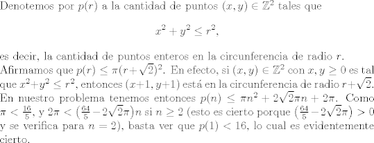 TEX: \noindent<br />Denotemos por $p®$ a la cantidad de puntos $(x,y) \in \mathbb{Z}^2$ tales que <br />\[x^2 + y^2 \le r^2,\]<br />es decir, la cantidad de puntos enteros en la circunferencia de radio $r$.\\<br />Afirmamos que $p® \le \pi (r + \sqrt{2})^2$. En efecto, si $(x,y) \in \mathbb{Z}^2$ con $x,y \ge 0$ es tal que $x^2 + y^2 \le r^2$, entonces $(x+1,y+1)$ est en la circunferencia de radio $r + \sqrt{2}$. En nuestro problema tenemos entonces $p(n) \le \pi n^2 + 2\sqrt{2}\pi n + 2\pi$. Como $\pi < \frac{16}{5}$, y $2\pi < \big(\frac{64}{5} - 2\sqrt{2}\pi \big)n$ si $n\ge 2$ (esto es cierto porque $\big(\frac{64}{5} - 2\sqrt{2}\pi \big) > 0$ y se verifica para $n=2$), basta ver que $p(1) < 16$, lo cual es evidentemente cierto.<br />