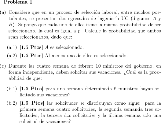 TEX: <br />\textbf{Problema 1}<br />\begin{itemize}<br />\item[(a)] Considere que en un proceso de seleccin laboral, entre muchos postulantes, se presentan dos egresados de ingeniera UC (digamos $A$ y $B$). Suponga que cada uno de ellos tiene la misma probabilidad de ser seleccionado, la cual es igual a $p$. Calcule la probabilidad que ambos sean seleccionados, dado que:<br />\begin{itemize}<br />\item[(a.1)] \textbf{[1.5 Ptos]} $A$ es seleccionado. <br />\item[(a.2)] \textbf{[1.5 Ptos]} Al menos uno de ellos es seleccionado. <br />\end{itemize}<br />\item[(b)] Durante las cuatro semana de febrero $10$ ministros del gobierno, en forma independiente, deben solicitar sus vacaciones. Cul es la probablidad de que:<br />\begin{itemize}<br />\item[(b.1)] \textbf{[1.5 Ptos]}  para una semana determinada $6$ ministros hayan solicitado sus vacaciones?<br />\item[(b.2)] \textbf{[1.5 Ptos]}  las solicitudes se distribuyan como sigue: para la primera semana cuatro solicitudes, la segunda semanda tres solicitudes, la tercera dos solicitudes y la ltima semana solo una solicitud de vacaciones?<br />\end{itemize}<br />\end{itemize}<br />