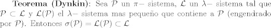 TEX: \textbf{Teorema (Dynkin)}: Sea $\mathcal{P}$ un $\pi-$ sistema, $\mathcal{L}$ un $\lambda-$ sistema tal que $\mathcal{P} \subset \mathcal{L}$ y $\mathcal{L}(\mathcal{P})$ el $\lambda-$ sistema mas pequeo que contiene a $\mathcal{P}$ (engendrado por $\mathcal{P}$). Entonces $\sigma(\mathcal{P})=\mathcal{L}(\mathcal{P}) \subset \mathcal{L}$