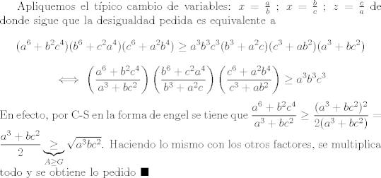 TEX: Apliquemos el tpico cambio de variables: $x=\frac{a}{b} \ ; \ x=\frac{b}{c} \ ; \ z=\frac{c}{a}$ de donde sigue que la desigualdad pedida es equivalente a $$(a^6 + b^2c^4)(b^6 + c^2a^4)(c^6 + a^2b^4)\geq a^3b^3c^3(b^3+a^2c)(c^3+ab^2)(a^3+bc^2)$$ $$\iff \left(\frac{a^6 + b^2c^4}{a^3+bc^2}\right)\left(\frac{b^6 + c^2a^4}{b^3+a^2c}\right)\left(\frac{c^6 + a^2b^4}{c^3+ab^2}\right)\geq a^3b^3c^3$$ En efecto, por C-S en la forma de engel se tiene que $\dfrac{a^6 + b^2c^4}{a^3+bc^2}\geq \dfrac{(a^3 + bc^2)^2}{2(a^3 + bc^2)}=\dfrac{a^3 + bc^2}{2}\underbrace{\geq}_{A\geq G} \sqrt{a^3bc^2}$. Haciendo lo mismo con los otros factores, se multiplica todo y se obtiene lo pedido $\blacksquare$ 