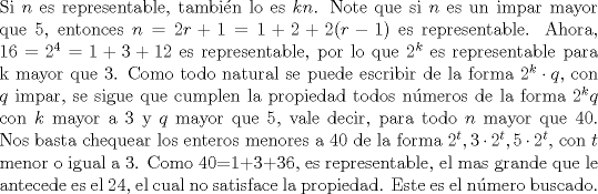 TEX: <br />\noindent<br />Si $n$ es representable, tambin lo es $kn$. Note que si $n$ es un impar mayor que 5, entonces $n=2r+1=1+2+2(r-1)$ es representable. Ahora, $16=2^4=1+3+12$ es representable, por lo que $2^k$ es representable para k mayor que 3. Como todo natural se puede escribir de la forma $2^k\cdot q$, con $q$ impar, se sigue que cumplen la propiedad todos nmeros de la forma $2^kq$ con $k$ mayor a 3 y $q$ mayor que 5, vale decir, para todo $n$ mayor que 40. Nos basta chequear los enteros menores a 40 de la forma $2^t, 3\cdot 2^t, 5\cdot 2^t$,  con $t$ menor o igual a 3. Como 40=1+3+36, es representable, el mas grande que le antecede es el 24, el cual no satisface la propiedad. Este es el nmero buscado.\\<br /><br />