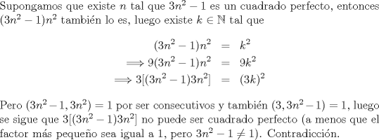 TEX: \noindent<br />Supongamos que existe $n$ tal que $3n^2-1$ es un cuadrado perfecto, entonces $(3n^2-1)n^2$ tambin lo es, luego existe $k\in \mathbb{N}$ tal que<br />\begin{eqnarray*}<br />(3n^2-1)n^2&=&k^2\\<br />\Longrightarrow 9(3n^2-1)n^2&=&9k^2\\<br />\Longrightarrow 3[(3n^2-1)3n^2]&=&(3k)^2<br />\end{eqnarray*}<br />Pero $(3n^2-1,3n^2)=1$ por ser consecutivos y tambin $(3,3n^2-1)=1$, luego se sigue que $3[(3n^2-1)3n^2]$ no puede ser cuadrado perfecto (a menos que el factor ms pequeo sea igual a 1, pero $3n^2-1\neq 1$). Contradiccin.<br />